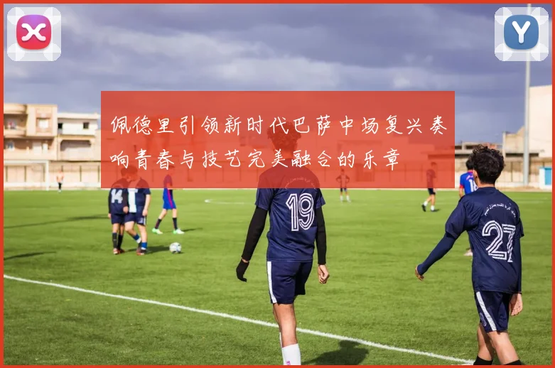 佩德里引领新时代巴萨中场复兴奏响青春与技艺完美融合的乐章