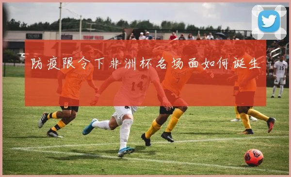 防疫限令下非洲杯名场面如何诞生