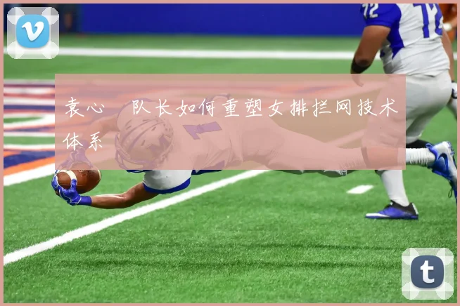 袁心玥队长如何重塑女排拦网技术体系