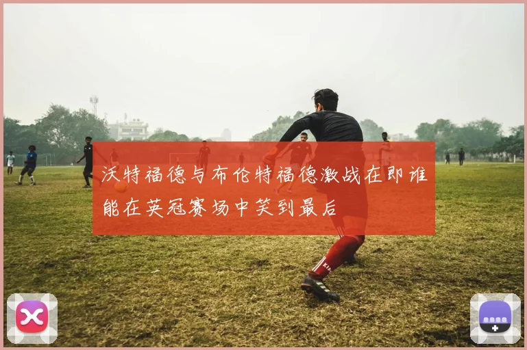 沃特福德与布伦特福德激战在即谁能在英冠赛场中笑到最后