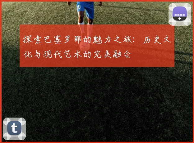 探索巴塞罗那的魅力之旅：历史文化与现代艺术的完美融合