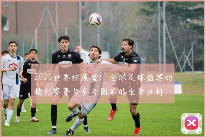 2026世界杯展望：全球足球盛宴的精彩赛事与参与国家的全景分析