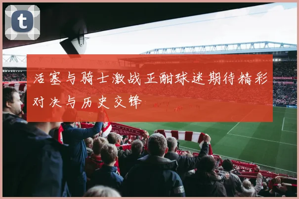 活塞与骑士激战正酣球迷期待精彩对决与历史交锋