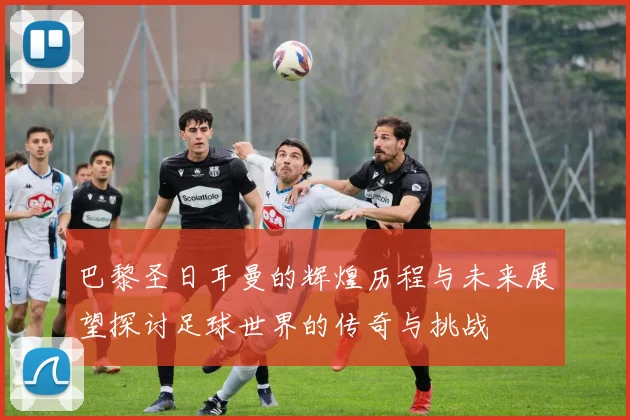 巴黎圣日耳曼的辉煌历程与未来展望探讨足球世界的传奇与挑战