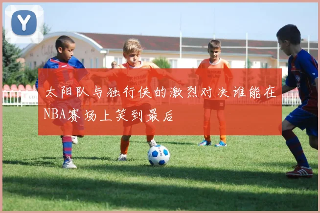 太阳队与独行侠的激烈对决谁能在NBA赛场上笑到最后