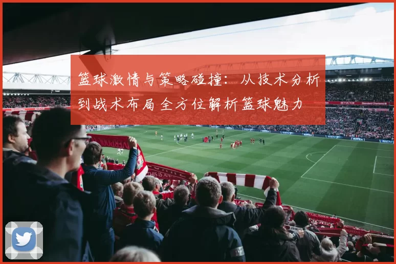 篮球激情与策略碰撞：从技术分析到战术布局全方位解析篮球魅力