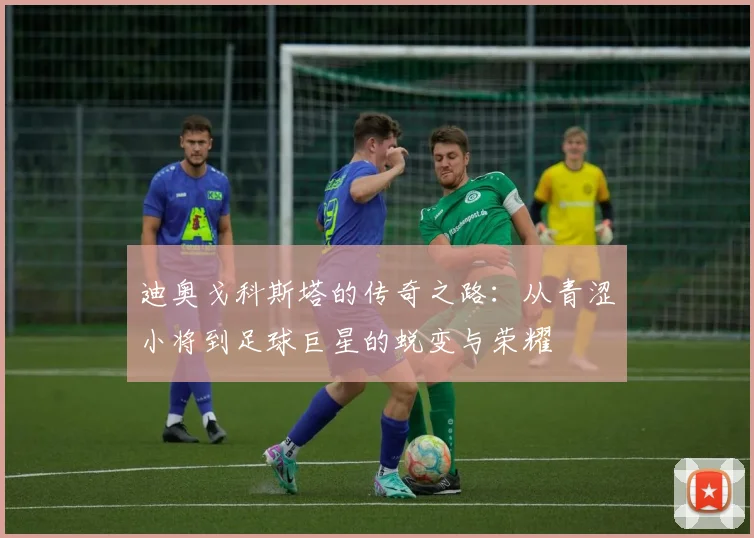 迪奥戈科斯塔的传奇之路：从青涩小将到足球巨星的蜕变与荣耀