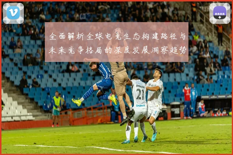 全面解析全球电竞生态构建路径与未来竞争格局的深度发展洞察趋势